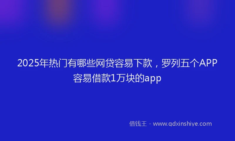 2025年热门有哪些网贷容易下款，罗列五个APP容易借款1万块的app