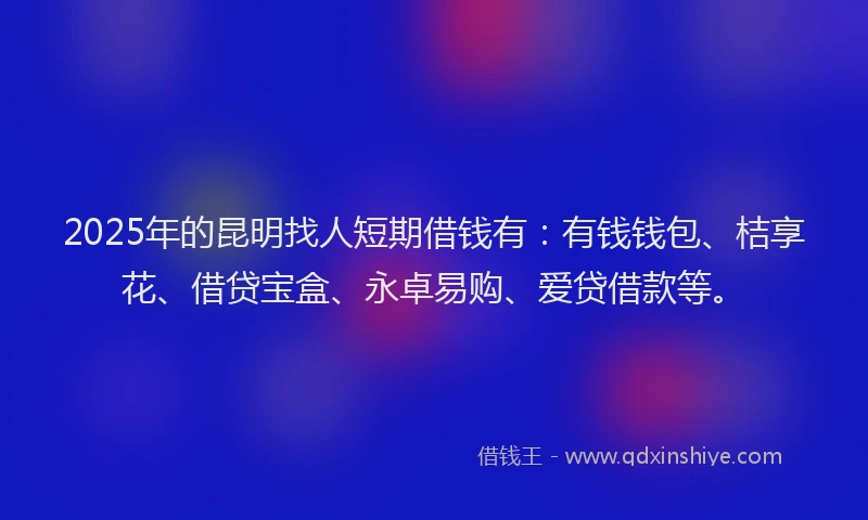 2025年的昆明找人短期借钱有：有钱钱包、桔享花、借贷宝盒、永卓易购、爱贷借款等。