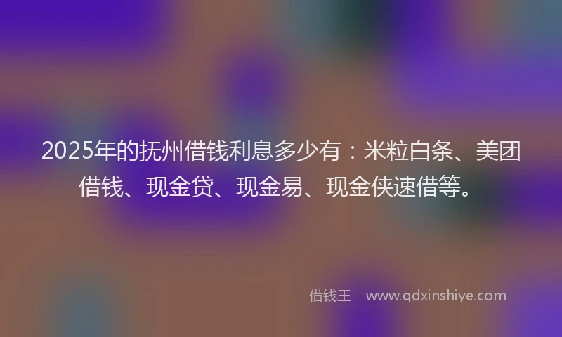 2025年的抚州借钱利息多少有：米粒白条、美团借钱、现金贷、现金易、现金侠速借等。