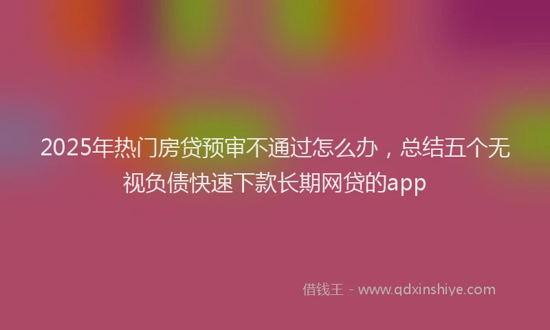 2025年热门房贷预审不通过怎么办，总结五个无视负债快速下款长期网贷的app