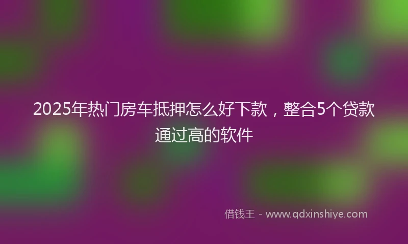 2025年热门房车抵押怎么好下款，整合5个贷款通过高的软件