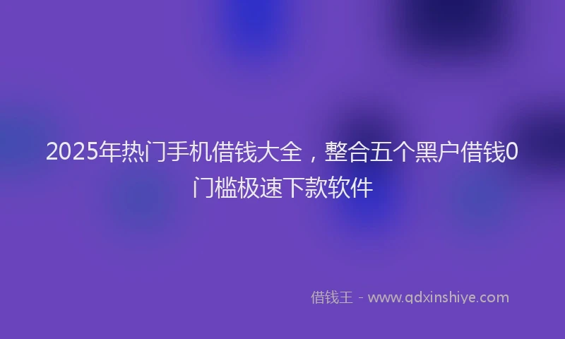 2025年热门手机借钱大全，整合五个黑户借钱0门槛极速下款软件