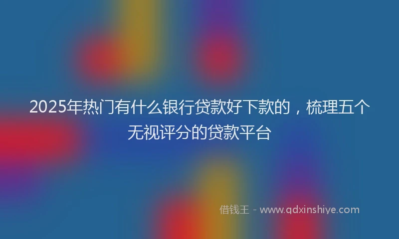 2025年热门有什么银行贷款好下款的，梳理五个无视评分的贷款平台
