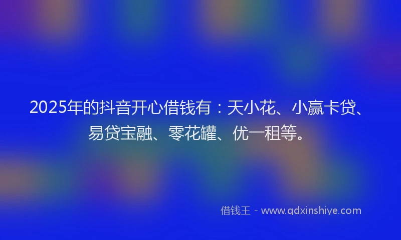 2025年的抖音开心借钱有：天小花、小赢卡贷、易贷宝融、零花罐、优一租等。