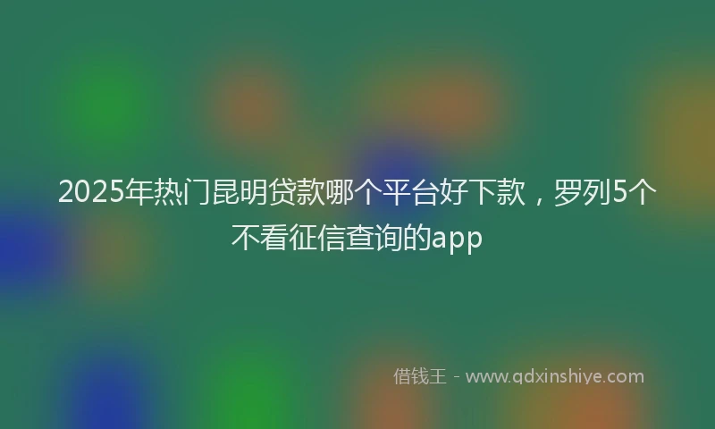2025年热门昆明贷款哪个平台好下款，罗列5个不看征信查询的app