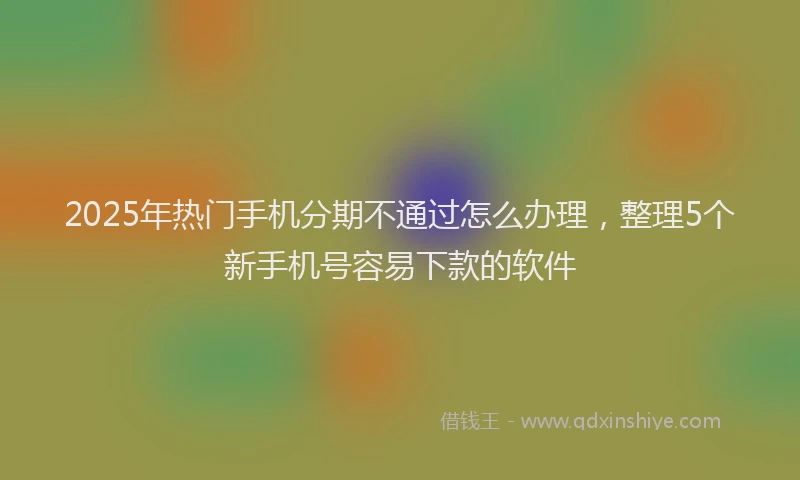 2025年热门手机分期不通过怎么办理，整理5个新手机号容易下款的软件