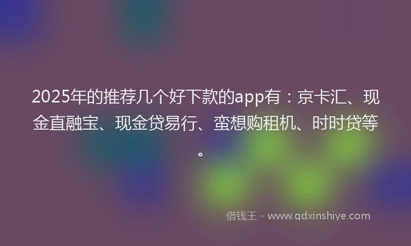 2025年的推荐几个好下款的app有：京卡汇、现金直融宝、现金贷易行、蛮想购租机、时时贷等。