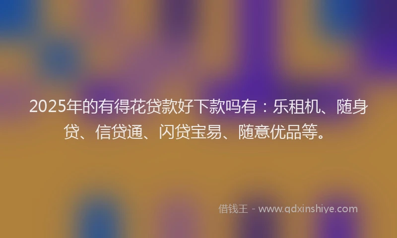 2025年的有得花贷款好下款吗有：乐租机、随身贷、信贷通、闪贷宝易、随意优品等。