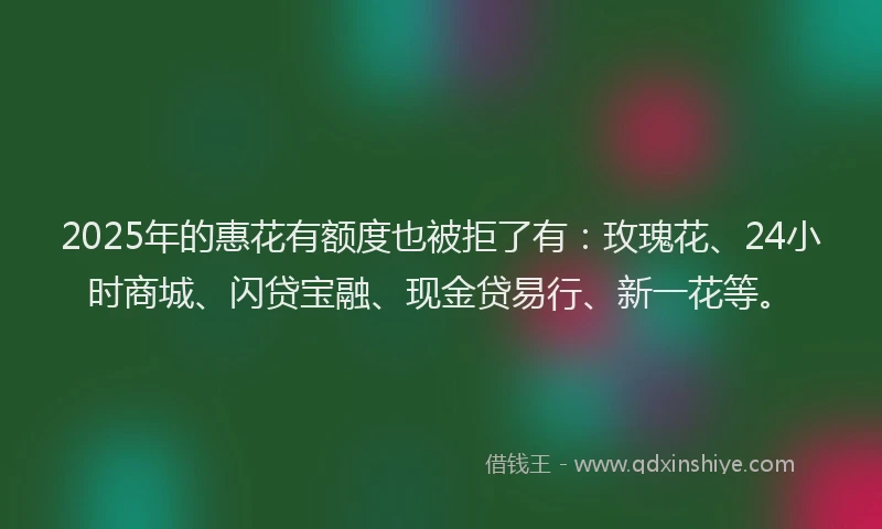2025年的惠花有额度也被拒了有：玫瑰花、24小时商城、闪贷宝融、现金贷易行、新一花等。