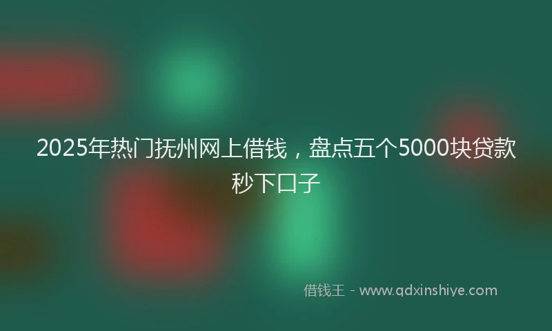 2025年热门抚州网上借钱，盘点五个5000块贷款秒下口子