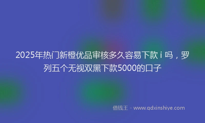 2025年热门新橙优品审核多久容易下款 i 吗，罗列五个无视双黑下款5000的口子