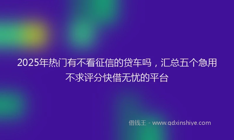 2025年热门有不看征信的贷车吗，汇总五个急用不求评分快借无忧的平台