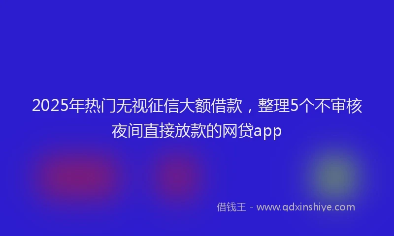 2025年热门无视征信大额借款，整理5个不审核夜间直接放款的网贷app