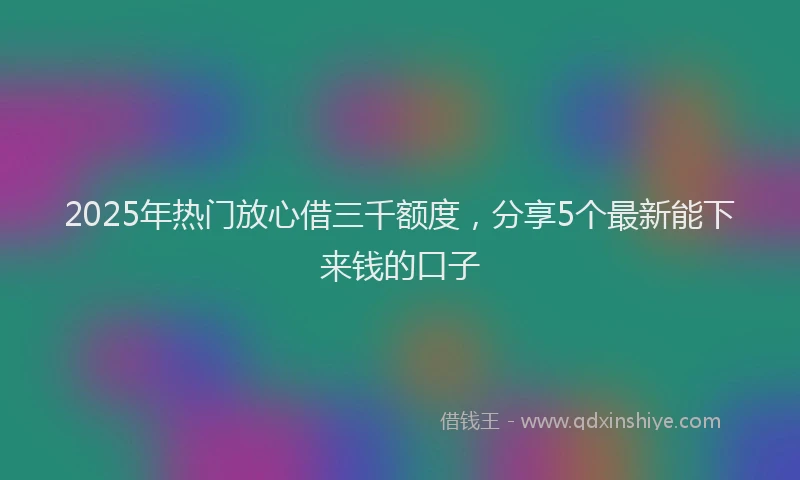 2025年热门放心借三千额度，分享5个最新能下来钱的口子