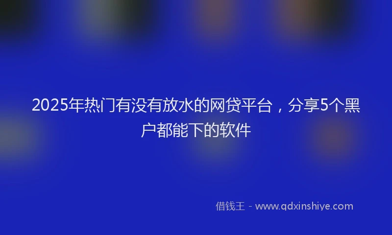 2025年热门有没有放水的网贷平台，分享5个黑户都能下的软件