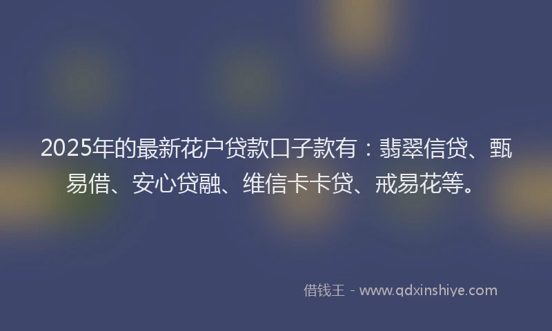 2025年的最新花户贷款口子款有：翡翠信贷、甄易借、安心贷融、维信卡卡贷、戒易花等。