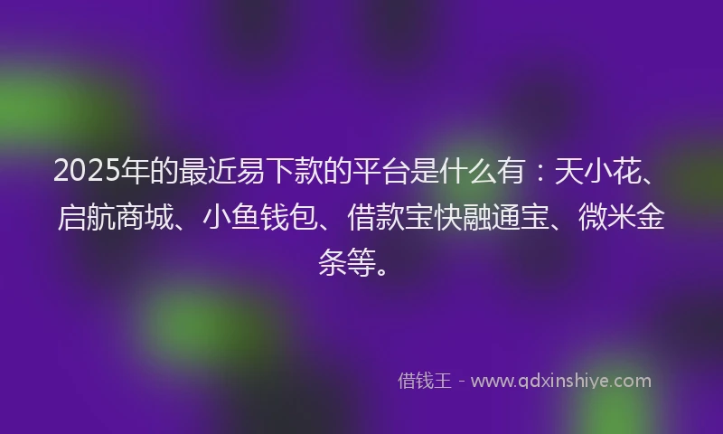2025年的最近易下款的平台是什么有：天小花、启航商城、小鱼钱包、借款宝快融通宝、微米金条等。