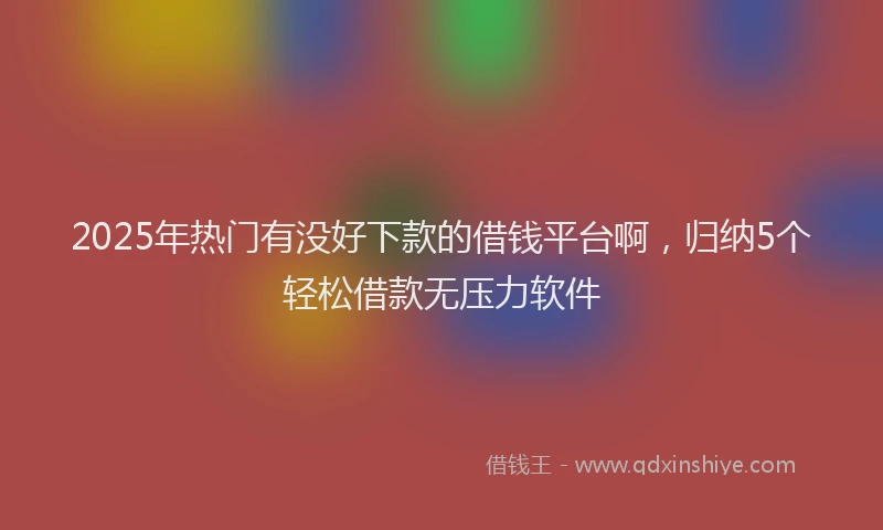 2025年热门有没好下款的借钱平台啊，归纳5个轻松借款无压力软件