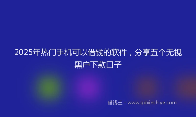 2025年热门手机可以借钱的软件，分享五个无视黑户下款口子