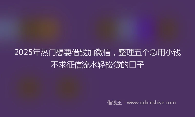 2025年热门想要借钱加微信，整理五个急用小钱不求征信流水轻松贷的口子