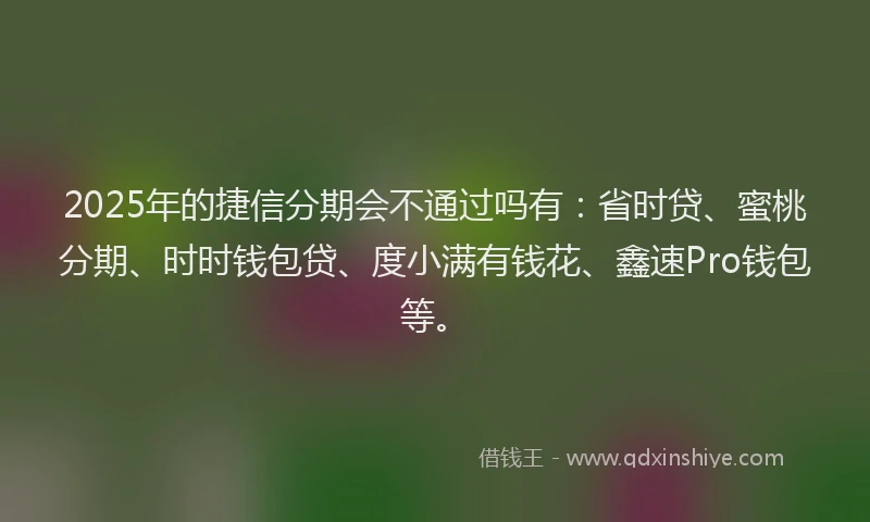 2025年的捷信分期会不通过吗有：省时贷、蜜桃分期、时时钱包贷、度小满有钱花、鑫速Pro钱包等。