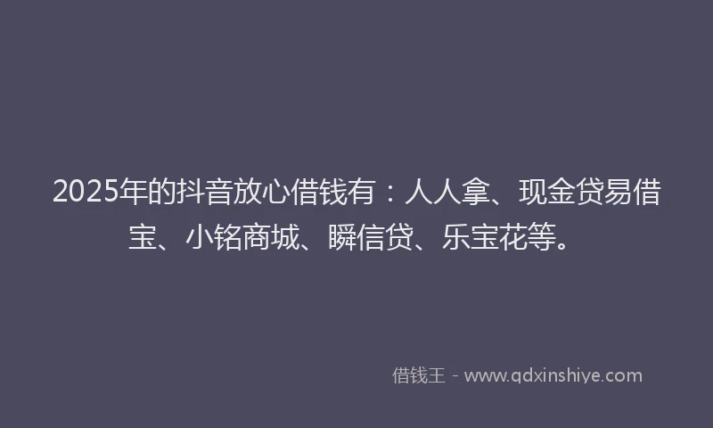 2025年的抖音放心借钱有：人人拿、现金贷易借宝、小铭商城、瞬信贷、乐宝花等。