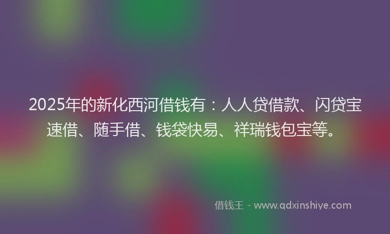 2025年的新化西河借钱有：人人贷借款、闪贷宝速借、随手借、钱袋快易、祥瑞钱包宝等。