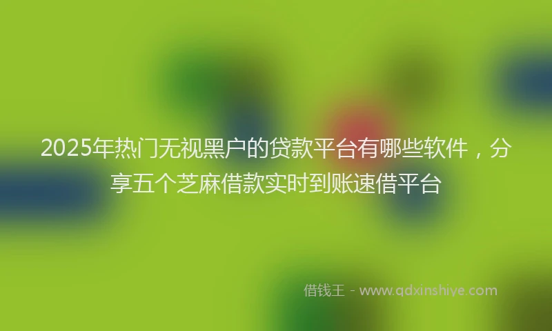 2025年热门无视黑户的贷款平台有哪些软件，分享五个芝麻借款实时到账速借平台