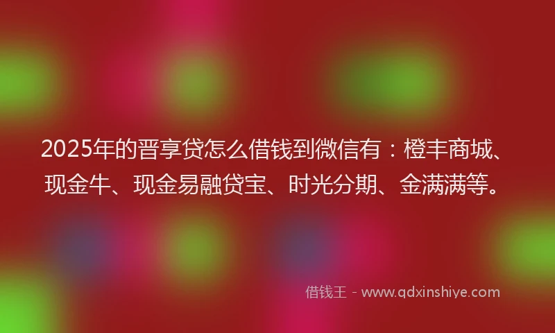 2025年的晋享贷怎么借钱到微信有：橙丰商城、现金牛、现金易融贷宝、时光分期、金满满等。
