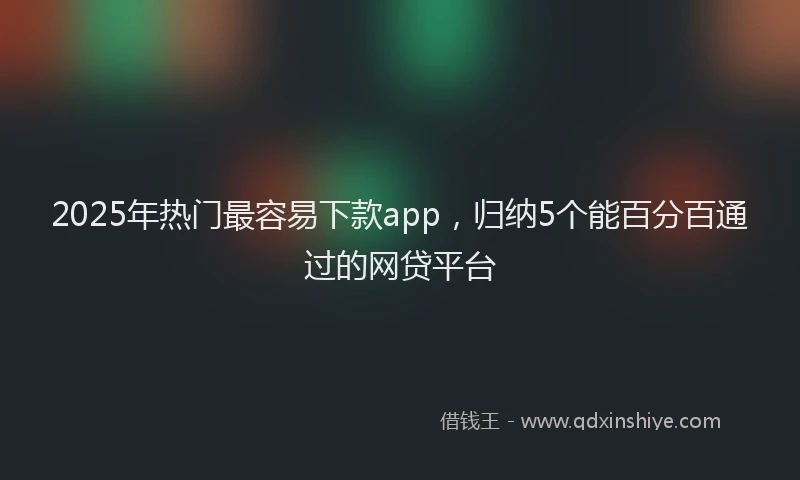 2025年热门最容易下款app，归纳5个能百分百通过的网贷平台
