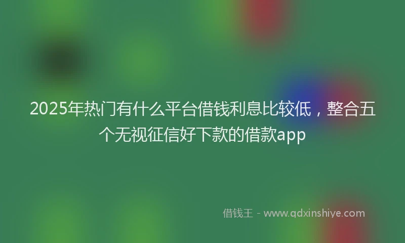 2025年热门有什么平台借钱利息比较低，整合五个无视征信好下款的借款app