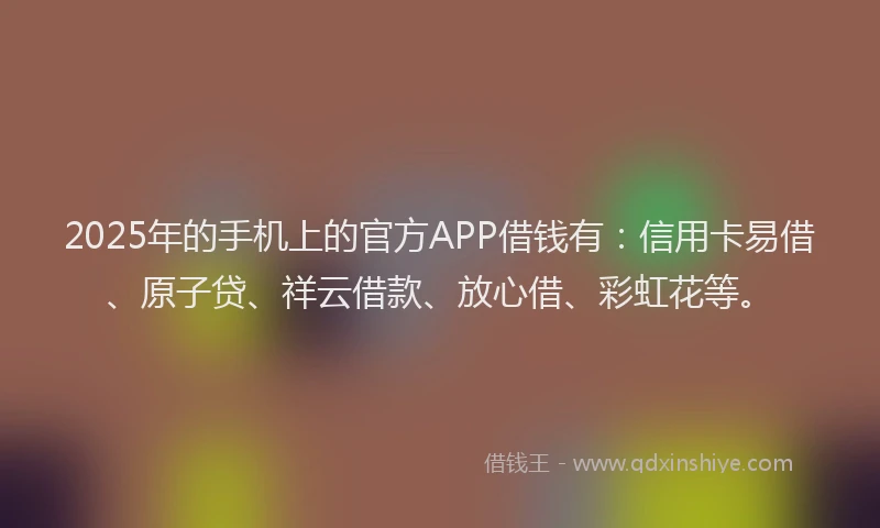 2025年的手机上的官方APP借钱有：信用卡易借、原子贷、祥云借款、放心借、彩虹花等。