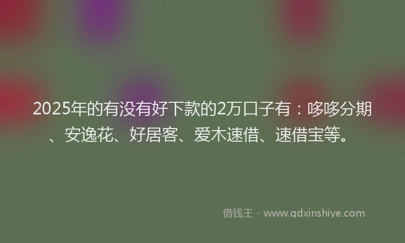 2025年的有没有好下款的2万口子有：哆哆分期、安逸花、好居客、爱木速借、速借宝等。