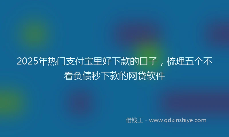 2025年热门支付宝里好下款的口子，梳理五个不看负债秒下款的网贷软件
