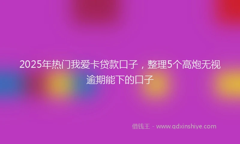 2025年热门我爱卡贷款口子，整理5个高炮无视逾期能下的口子