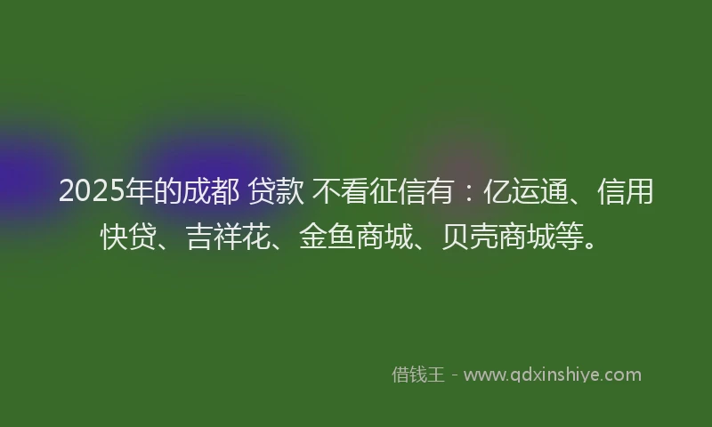 2025年的成都 贷款 不看征信有：亿运通、信用快贷、吉祥花、金鱼商城、贝壳商城等。