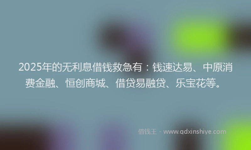 2025年的无利息借钱救急有：钱速达易、中原消费金融、恒创商城、借贷易融贷、乐宝花等。