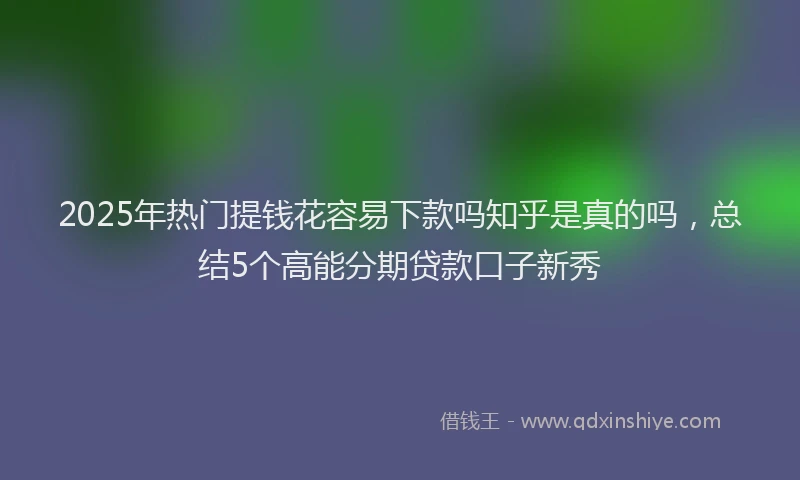 2025年热门提钱花容易下款吗知乎是真的吗，总结5个高能分期贷款口子新秀