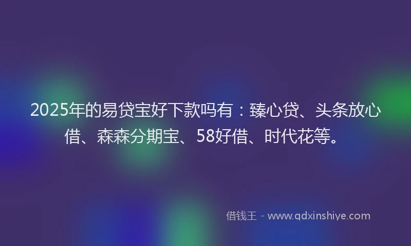 2025年的易贷宝好下款吗有：臻心贷、头条放心借、森森分期宝、58好借、时代花等。