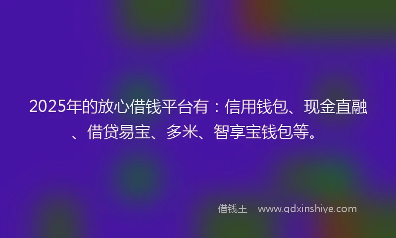 2025年的放心借钱平台有：信用钱包、现金直融、借贷易宝、多米、智享宝钱包等。