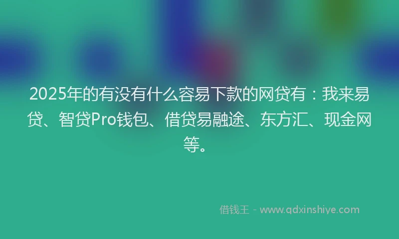 2025年的有没有什么容易下款的网贷有：我来易贷、智贷Pro钱包、借贷易融途、东方汇、现金网等。