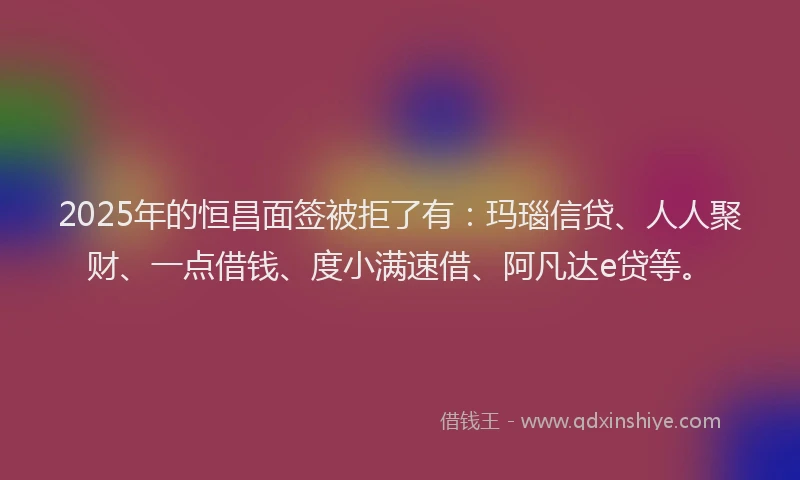 2025年的恒昌面签被拒了有：玛瑙信贷、人人聚财、一点借钱、度小满速借、阿凡达e贷等。
