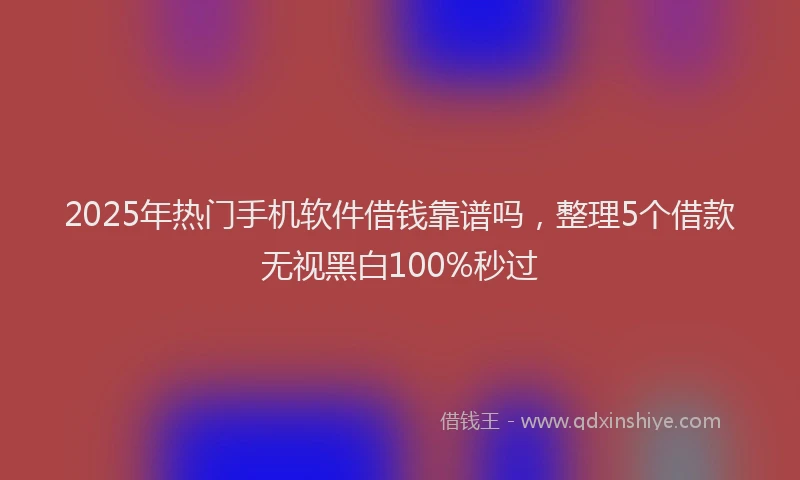 2025年热门手机软件借钱靠谱吗，整理5个借款无视黑白100%秒过