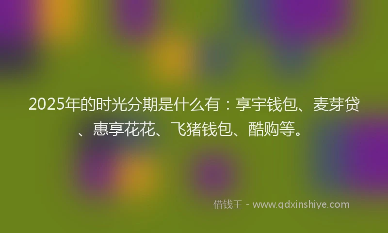 2025年的时光分期是什么有：享宇钱包、麦芽贷、惠享花花、飞猪钱包、酷购等。