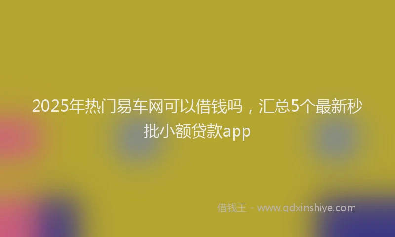 2025年热门易车网可以借钱吗，汇总5个最新秒批小额贷款app