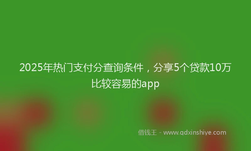 2025年热门支付分查询条件，分享5个贷款10万比较容易的app