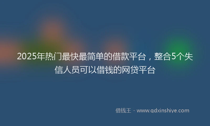 2025年热门最快最简单的借款平台，整合5个失信人员可以借钱的网贷平台