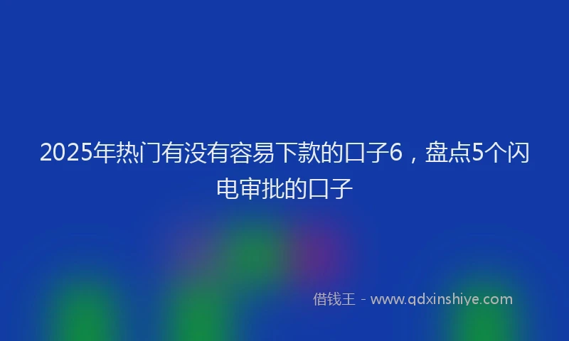 2025年热门有没有容易下款的口子6，盘点5个闪电审批的口子