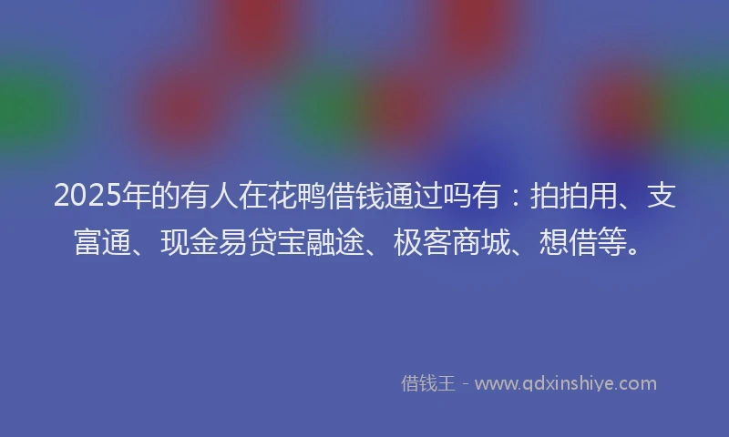 2025年的有人在花鸭借钱通过吗有：拍拍用、支富通、现金易贷宝融途、极客商城、想借等。
