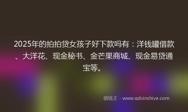 2025年的拍拍贷女孩子好下款吗有：洋钱罐借款、大洋花、现金秘书、金芒果商城、现金易贷通宝等。